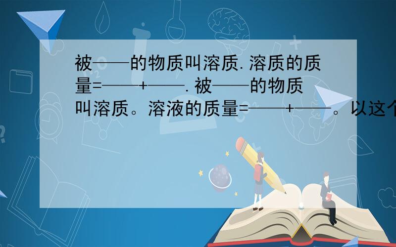 被——的物质叫溶质.溶质的质量=——+——.被——的物质叫溶质。溶液的质量=——+——。以这个为准 刚才题目错了