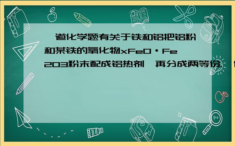 一道化学题有关于铁和铝把铝粉和某铁的氧化物xFeO·Fe2O3粉末配成铝热剂,再分成两等份.一份在高温下恰好完全反应后,再与足量的盐酸反应；另一份直接放入足量的烧碱溶液中充分反应.两种