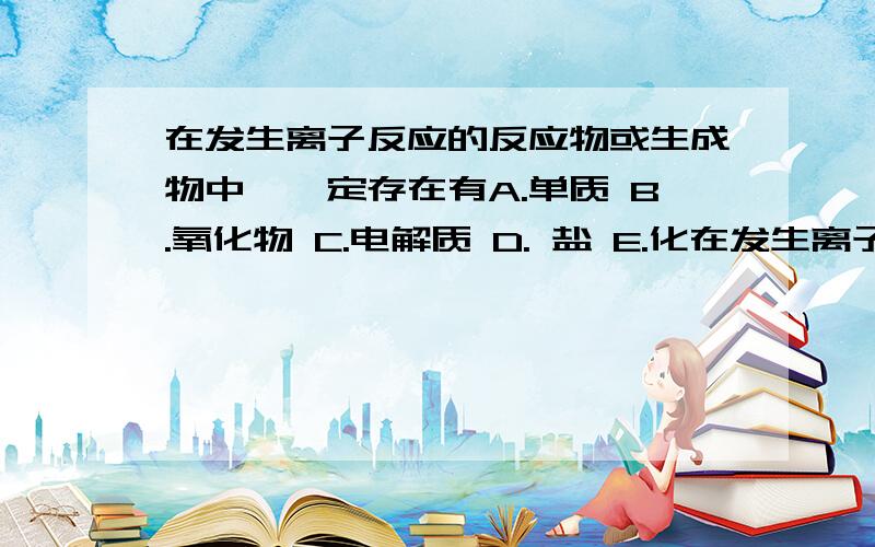 在发生离子反应的反应物或生成物中,一定存在有A.单质 B.氧化物 C.电解质 D. 盐 E.化在发生离子反应的反应物或生成物中,一定存在有A.单质 B.氧化物  C.电解质  D. 盐 E.化合物