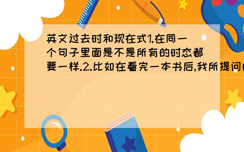 英文过去时和现在式1.在同一个句子里面是不是所有的时态都要一样.2.比如在看完一本书后,我所提问的问题应该用过去时还是现在式,还是说2者都可以.（讲详细点）3.在回答问题时,是不是所