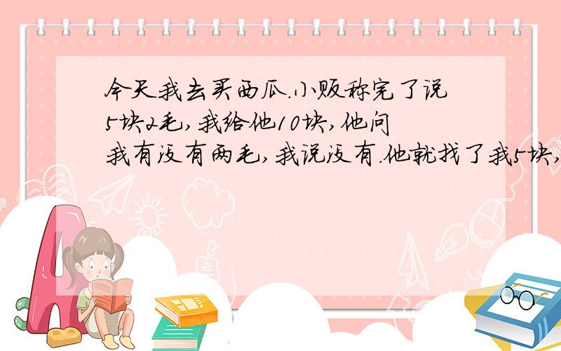 今天我去买西瓜.小贩称完了说5块2毛,我给他10块,他问我有没有两毛,我说没有.他就找了我5块,说下次给,我二话没说就跑路了,我想以后不去他家买西瓜是不是就不用还他钱了,可是我每天放学