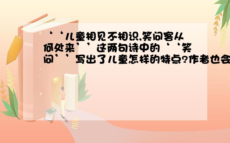 ‘‘儿童相见不相识,笑问客从何处来’’这两句诗中的‘‘笑问’’写出了儿童怎样的特点?作者也会笑着回第二问要回答完整哦