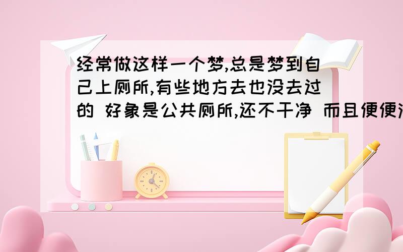 经常做这样一个梦,总是梦到自己上厕所,有些地方去也没去过的 好象是公共厕所,还不干净 而且便便满了 经常梦到的 我的性别是:女 23岁 工作还可以 刚谈一个男朋友