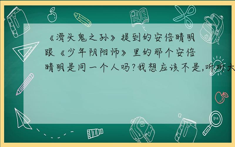 《滑头鬼之孙》提到的安倍晴明跟《少年阴阳师》里的那个安倍晴明是同一个人吗?我想应该不是,听听大家的意见