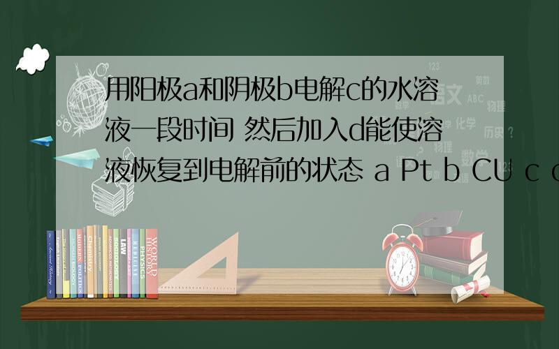 用阳极a和阴极b电解c的水溶液一段时间 然后加入d能使溶液恢复到电解前的状态 a Pt b CU c cuso4 d cu(oh)2为什么不行