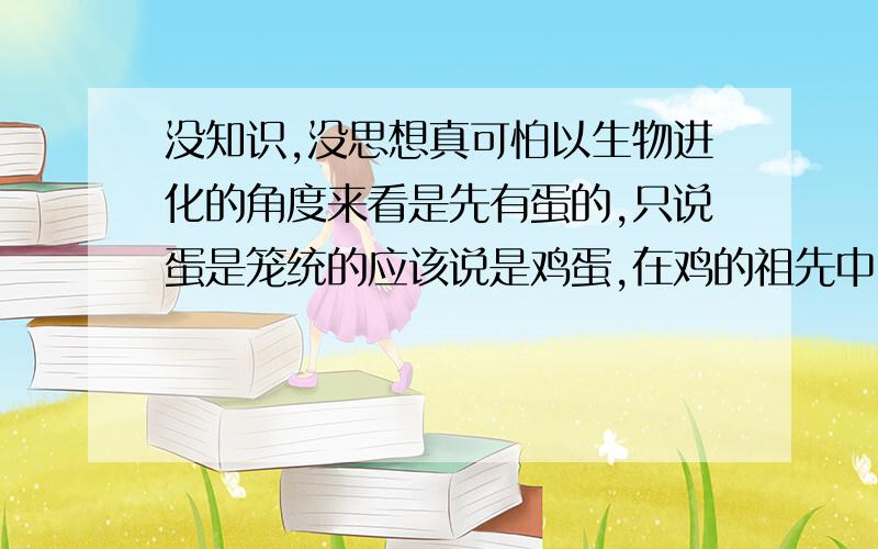 没知识,没思想真可怕以生物进化的角度来看是先有蛋的,只说蛋是笼统的应该说是鸡蛋,在鸡的祖先中因为有最早能产卵的生物而它并没被定义为鸡,出于生物进化角度考虑它的祖先有了下蛋的