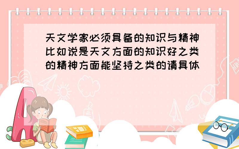 天文学家必须具备的知识与精神比如说是天文方面的知识好之类的精神方面能坚持之类的请具体