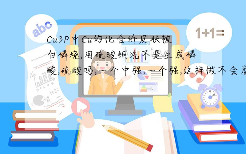 Cu3P中Cu的化合价皮肤被白磷烧,用硫酸铜洗不是生成磷酸,硫酸吗,一个中强,一个强,这样做不会腐蚀皮肤吗?还有Cu2+通过皮肤不会使人体内蛋白质变性吗?标题打错了......