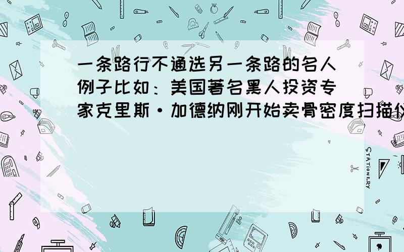 一条路行不通选另一条路的名人例子比如：美国著名黑人投资专家克里斯·加德纳刚开始卖骨密度扫描仪,屡次碰壁,后来他发现了自己的长处,打开了另一扇窗,当了证券经纪人,而获得了成功.