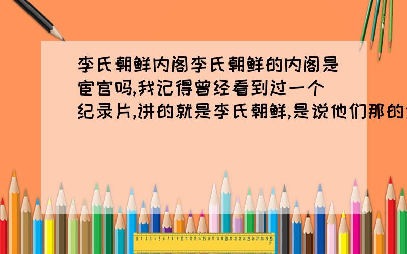 李氏朝鲜内阁李氏朝鲜的内阁是宦官吗,我记得曾经看到过一个纪录片,讲的就是李氏朝鲜,是说他们那的太监从小就接受训练,读书等等,经过一批一批的淘汰最后剩下的就是皇帝的亲信,就是内