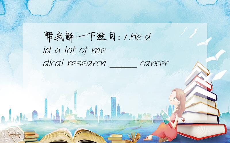 帮我解一下题目：1.He did a lot of medical research _____ cancer