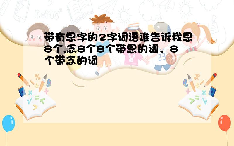 带有思字的2字词语谁告诉我思8个,念8个8个带思的词，8个带念的词