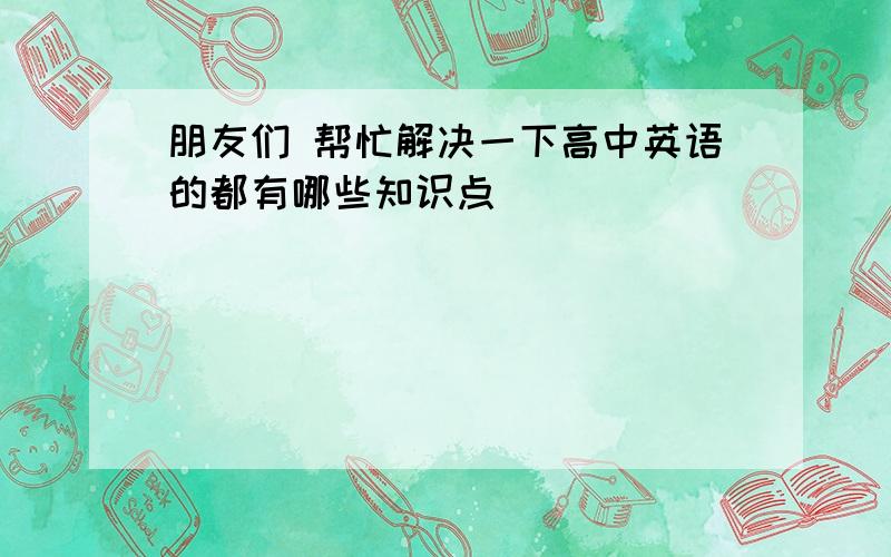 朋友们 帮忙解决一下高中英语的都有哪些知识点