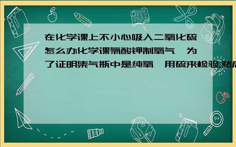 在化学课上不小心吸入二氧化硫怎么办化学课氯酸钾制氧气,为了证明集气瓶中是纯氧,用硫来检验.然后我一同学就把硫放火上烤,硫变成液体了,然后把烧好的硫给我,我不小心闻到了.闻到后,