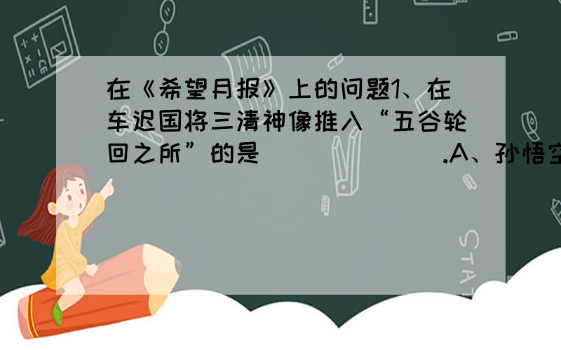 在《希望月报》上的问题1、在车迟国将三清神像推入“五谷轮回之所”的是_______.A、孙悟空 B、牛魔王 C、李天王 D、猪八戒2、“你看他惹祸,听说拿妖怪,就是他外公也不这般亲热,预先就唱