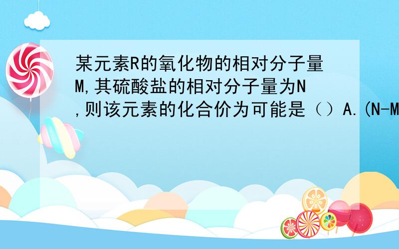 某元素R的氧化物的相对分子量M,其硫酸盐的相对分子量为N,则该元素的化合价为可能是（）A.(N-M)/40 B.(N-M)/80 C.(M-N)/40 D.(M-N)/80