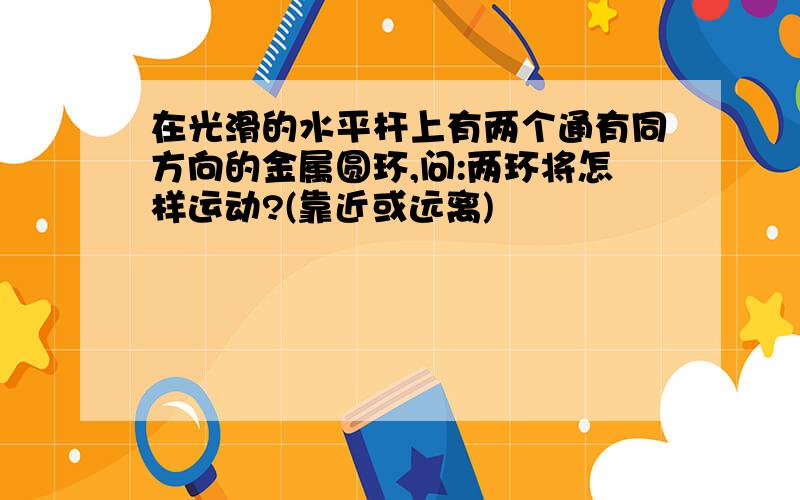 在光滑的水平杆上有两个通有同方向的金属圆环,问:两环将怎样运动?(靠近或远离)