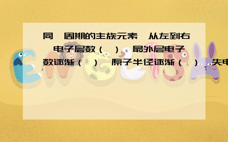 同一周期的主族元素,从左到右,电子层数（ ）,最外层电子数逐渐（ ）,原子半径逐渐（ ）,失电子能力逐渐（ ）,得电子能力逐渐（ ）,金属性逐渐（ ）,非金属性逐渐（ ）,最后以（ ）元素