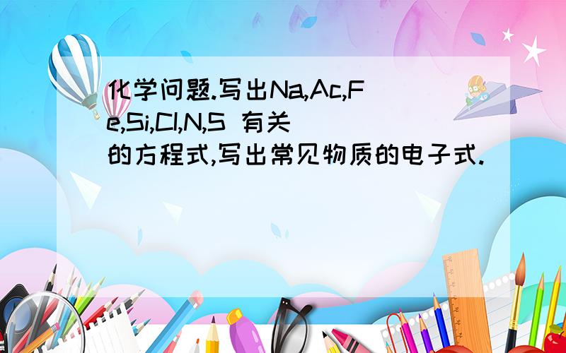 化学问题.写出Na,Ac,Fe,Si,CI,N,S 有关的方程式,写出常见物质的电子式.