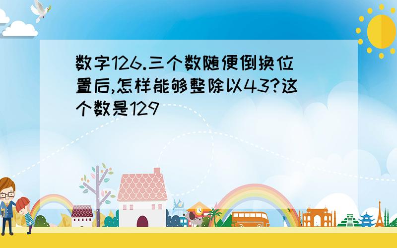 数字126.三个数随便倒换位置后,怎样能够整除以43?这个数是129