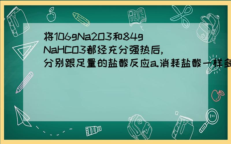 将106gNa2O3和84gNaHCO3都经充分强热后,分别跟足量的盐酸反应a.消耗盐酸一样多b.放出co2一样多c.NaHCO3放出的co2多d.NaHCO3放出的co2的量是Na2CO3的一半