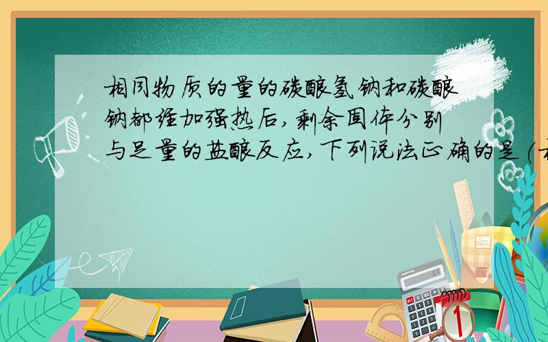 相同物质的量的碳酸氢钠和碳酸钠都经加强热后,剩余固体分别与足量的盐酸反应,下列说法正确的是(相同物质的量的碳酸氢钠和碳酸钠都经加强热后,剩余固体分别与足量的盐酸反应,下列说