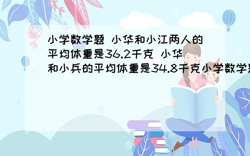 小学数学题 小华和小江两人的平均体重是36.2千克 小华和小兵的平均体重是34.8千克小学数学题   小华和小江两人的平均体重是36.2千克   小华和小兵的平均体重是34.8千克   ,小江和小兵的平均