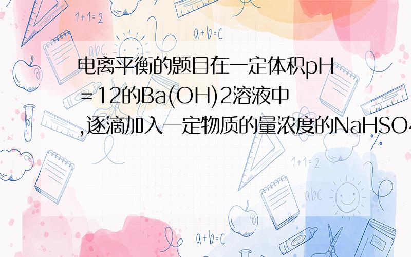 电离平衡的题目在一定体积pH＝12的Ba(OH)2溶液中,逐滴加入一定物质的量浓度的NaHSO4溶液,当溶液中的Ba2+ 恰好完全沉淀时,溶液pH＝11.若反应后溶液的体积等于Ba(OH)2溶液与NaHSO4溶液的体积之和,