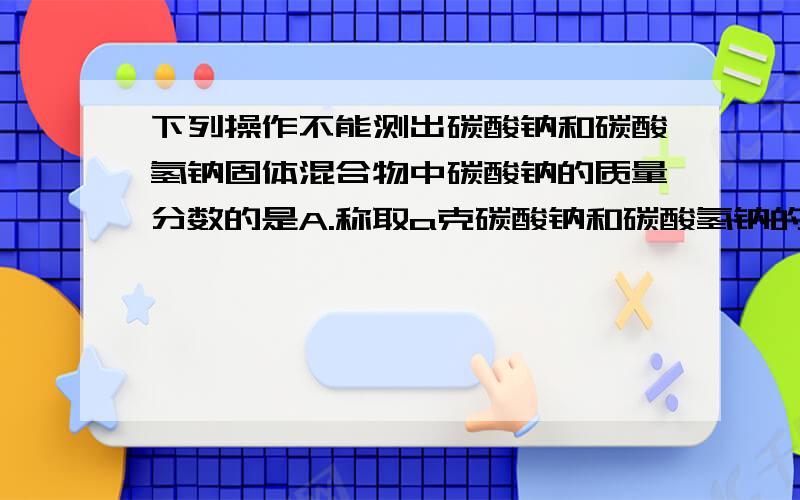 下列操作不能测出碳酸钠和碳酸氢钠固体混合物中碳酸钠的质量分数的是A.称取a克碳酸钠和碳酸氢钠的固体混合物,加热至恒重,得b克固体B.称取a克碳酸钠和碳酸氢钠的固体混合物溶于水,加足