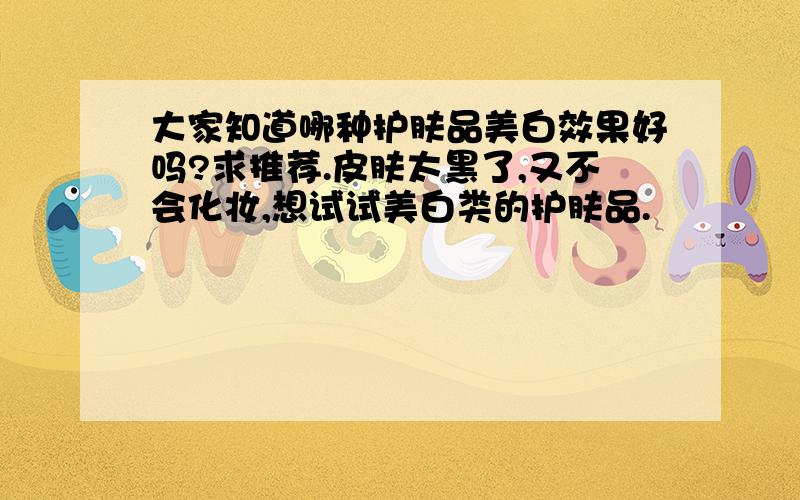 大家知道哪种护肤品美白效果好吗?求推荐.皮肤太黑了,又不会化妆,想试试美白类的护肤品.