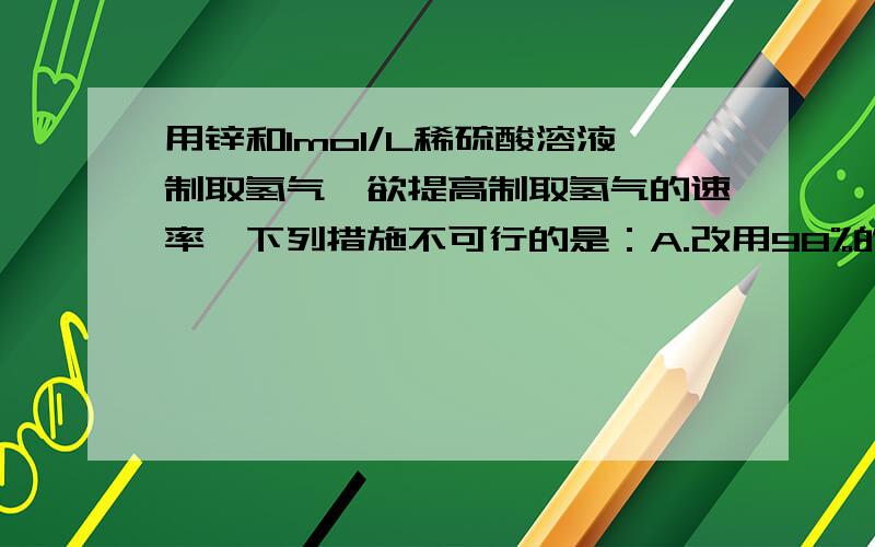 用锌和1mol/L稀硫酸溶液制取氢气,欲提高制取氢气的速率,下列措施不可行的是：A.改用98%的浓硫酸 B.使用更小颗粒的锌片 C.滴少硫酸铜溶液 D.加热