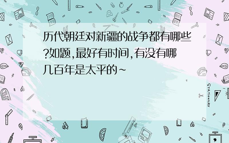 历代朝廷对新疆的战争都有哪些?如题,最好有时间,有没有哪几百年是太平的～