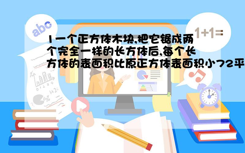 1一个正方体木块,把它锯成两个完全一样的长方体后,每个长方体的表面积比原正方体表面积小72平方厘米,求原正方体体积.2一个长方体的高增加5米后,变成一个正方体,表面积增加了160平方米,