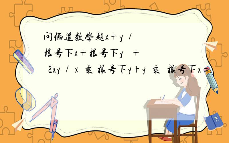 问俩道数学题x+y  /  根号下x+根号下y   +   2xy  /  x  乘 根号下y+y  乘  根号下x=