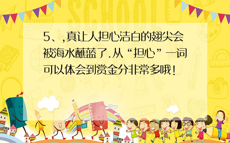 5、,真让人担心洁白的翅尖会被海水蘸蓝了.从“担心”一词可以体会到赏金分非常多哦!