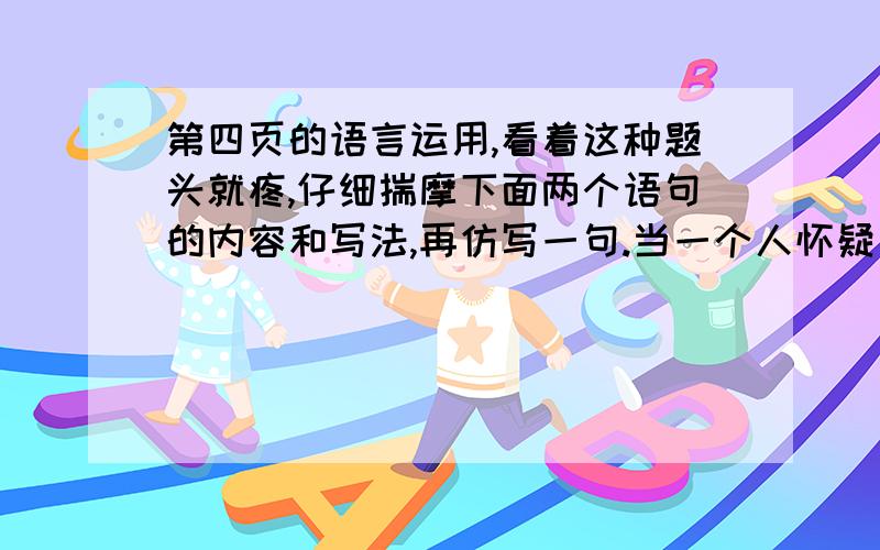 第四页的语言运用,看着这种题头就疼,仔细揣摩下面两个语句的内容和写法,再仿写一句.当一个人怀疑自己的时候,他忘记了建立自信是一种习惯;当一个人浑噩度日的时候,他忘记了阅读好书是