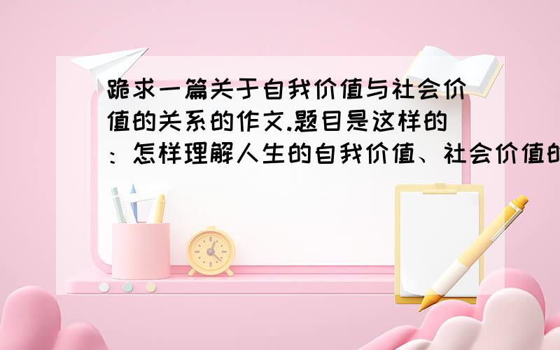 跪求一篇关于自我价值与社会价值的关系的作文.题目是这样的：怎样理解人生的自我价值、社会价值的关系?为什么说当代大学生的人生价值目标要与社会主义核心价值体系相一致?要求字数