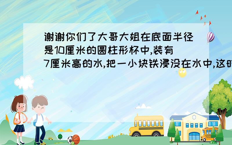 谢谢你们了大哥大姐在底面半径是10厘米的圆柱形杯中,装有7厘米高的水,把一小块铁浸没在水中,这时水上升9厘米,问这块铁的体积是多少立方厘米?（对不起啊,这是真的,但是,我希望大哥大姐