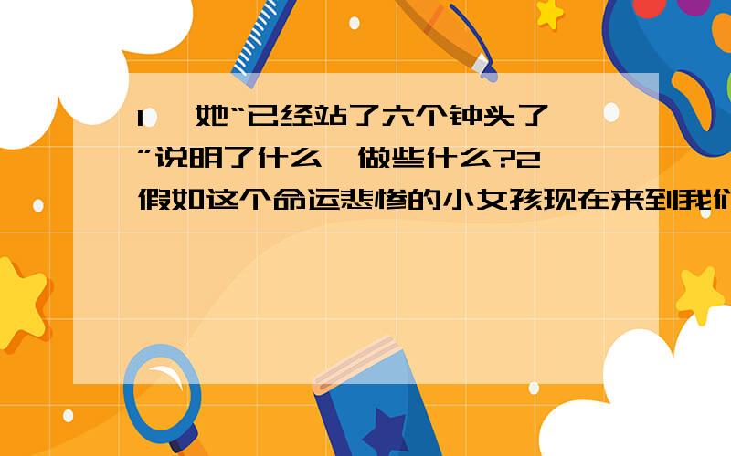 1、 她“已经站了六个钟头了”说明了什么、做些什么?2、假如这个命运悲惨的小女孩现在来到我们身边,你想对她说些什么、 做些什么?