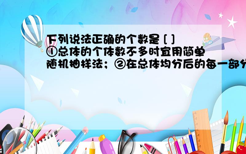 下列说法正确的个数是 [ ]①总体的个体数不多时宜用简单随机抽样法；②在总体均分后的每一部分进行抽样时,采用的是简单随机抽样；③百货商场的抓奖活动是抽签法；④整个抽样过程中,