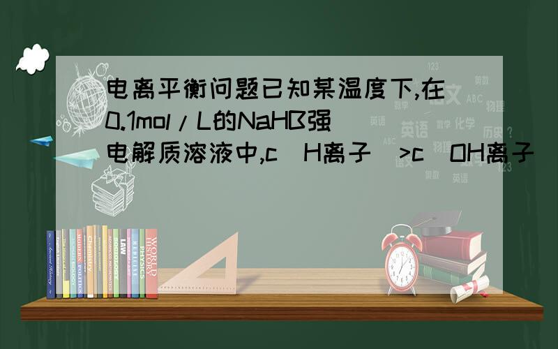 电离平衡问题已知某温度下,在0.1mol/L的NaHB强电解质溶液中,c(H离子）>c(OH离子),则下列关系中一定正确的是：A、c(Na离子)=c(OH离子)+c(HB离子)+2c(B离子) （必然不对嘛...正离子还有氢离子）B、c(Na