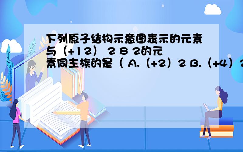 下列原子结构示意图表示的元素与（+12） 2 8 2的元素同主族的是（ A.（+2）2 B.（+4）2 2 C.（+8）2 6 D.（+20）2 7 18 2