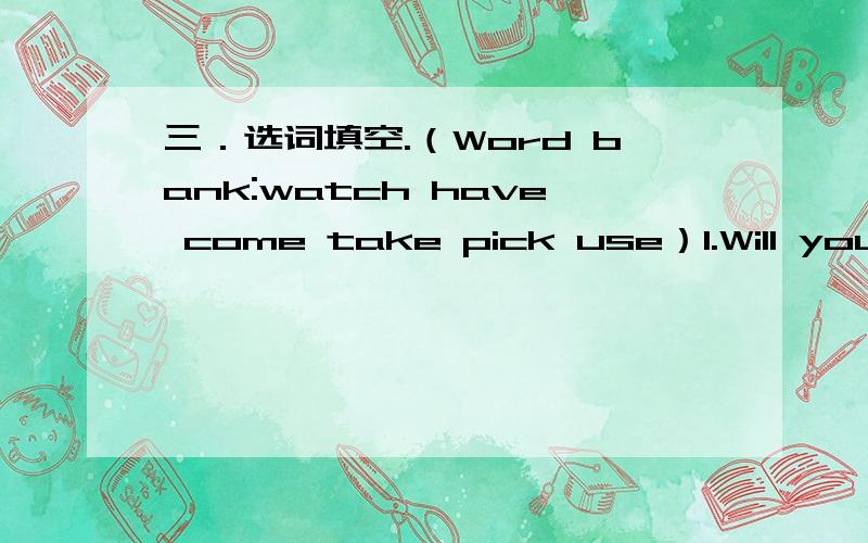 三．选词填空.（Word bank:watch have come take pick use）1.Will you _____ me to the Peak tonight,Jane?Yes,I ____.2.Will John ______ to the party too?No,he ______.3.Will we _____ chopsticks to eat?Yes,_______.4._____ Mr and Mrs Ho _____ dinner