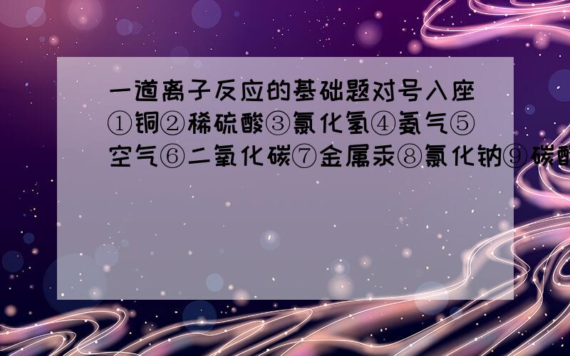 一道离子反应的基础题对号入座①铜②稀硫酸③氯化氢④氨气⑤空气⑥二氧化碳⑦金属汞⑧氯化钠⑨碳酸钙⑩氯气分类混合物：电解质,但是在熔融状态下不导电：电解质,很难溶于水：非电