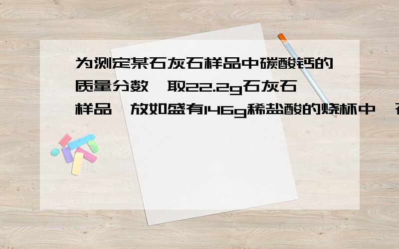 为测定某石灰石样品中碳酸钙的质量分数,取22.2g石灰石样品,放如盛有146g稀盐酸的烧杯中,石灰石中的碳酸钙与盐酸恰好完全反应（杂质不反应）,放出气体,烧杯内物质质量变为159.4g.求石灰石