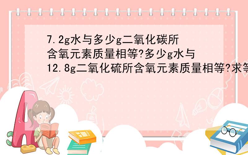 7.2g水与多少g二氧化碳所含氧元素质量相等?多少g水与12.8g二氧化硫所含氧元素质量相等?求等质量的二氧化碳与水中氧元素质量比?..