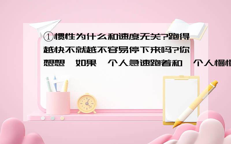 ①惯性为什么和速度无关?跑得越快不就越不容易停下来吗?你想想,如果一个人急速跑着和一个人慢慢散步,哪个最先停下来?那当然是走路的了,难道惯性和速度无关吗?②物体不是都在运动吗?