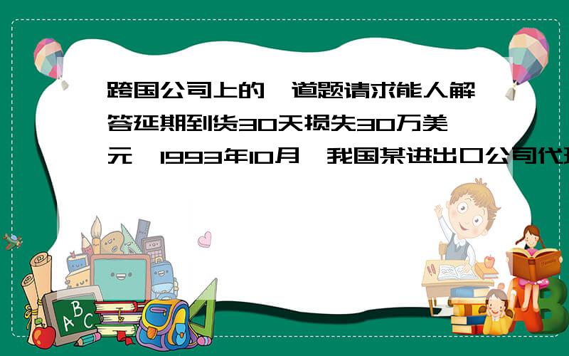 跨国公司上的一道题请求能人解答延期到货30天损失30万美元  1993年10月,我国某进出口公司代理客户进出口比利时纺织机机械设备一套,合同约定：设备总价为99248540.00比利时法郎；价格条件为