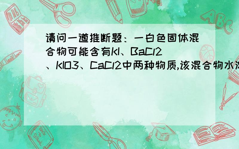 请问一道推断题：一白色固体混合物可能含有KI、BaCl2、KIO3、CaCl2中两种物质,该混合物水溶液无色,加入少量稀硫酸,溶液变黄棕色且有白色固体生成,该黄棕色溶液中加入NaOH至碱性后,黄棕色退