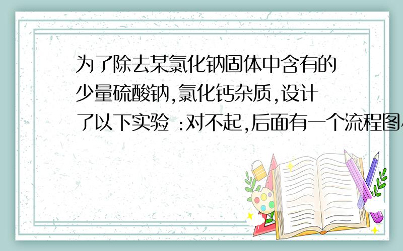 为了除去某氯化钠固体中含有的少量硫酸钠,氯化钙杂质,设计了以下实验 :对不起,后面有一个流程图小弟拿着棘手,麻烦您在百度搜到此题（挺简单的）,我想问一下第三问第二空,